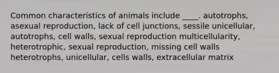 Common characteristics of animals include ____. autotrophs, asexual reproduction, lack of cell junctions, sessile unicellular, autotrophs, cell walls, sexual reproduction multicellularity, heterotrophic, sexual reproduction, missing cell walls heterotrophs, unicellular, cells walls, extracellular matrix