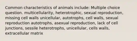 Common characteristics of animals include: Multiple choice question. multicellularity, heterotrophic, sexual reproduction, missing cell walls unicellular, autotrophs, cell walls, sexual reproduction autotrophs, asexual reproduction, lack of cell junctions, sessile heterotrophs, unicellular, cells walls, extracellular matrix