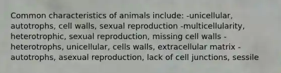 Common characteristics of animals include: -unicellular, autotrophs, cell walls, sexual reproduction -multicellularity, heterotrophic, sexual reproduction, missing cell walls -heterotrophs, unicellular, cells walls, extracellular matrix -autotrophs, asexual reproduction, lack of cell junctions, sessile