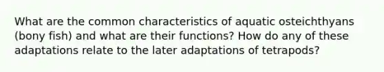 What are the common characteristics of aquatic osteichthyans (bony fish) and what are their functions? How do any of these adaptations relate to the later adaptations of tetrapods?