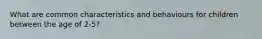 What are common characteristics and behaviours for children between the age of 2-5?