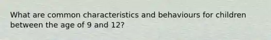 What are common characteristics and behaviours for children between the age of 9 and 12?