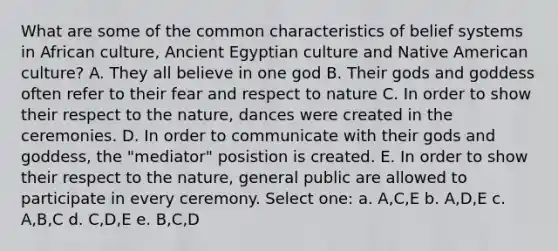 What are some of the common characteristics of belief systems in African culture, Ancient Egyptian culture and Native American culture? A. They all believe in one god B. Their gods and goddess often refer to their fear and respect to nature C. In order to show their respect to the nature, dances were created in the ceremonies. D. In order to communicate with their gods and goddess, the "mediator" posistion is created. E. In order to show their respect to the nature, general public are allowed to participate in every ceremony. Select one: a. A,C,E b. A,D,E c. A,B,C d. C,D,E e. B,C,D