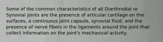 Some of the common characteristics of all Diarthrodial or Synovial joints are the presence of articular cartilage on the surfaces, a continuous joint capsule, synovial fluid, and the presence of nerve fibers in the ligaments around the joint that collect information on the joint's mechanical activity.