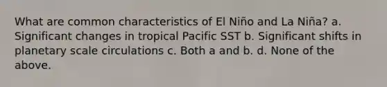 What are common characteristics of El Niño and La Niña? a. Significant changes in tropical Pacific SST b. Significant shifts in planetary scale circulations c. Both a and b. d. None of the above.