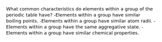 What common characteristics do elements within a group of the periodic table have? -Elements within a group have similar boiling points. -Elements within a group have similar atom radii. -Elements within a group have the same aggregative state. -Elements within a group have similar chemical properties.