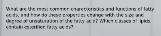 What are the most common characteristics and functions of fatty acids, and how do these properties change with the size and degree of unsaturation of the fatty acid? Which classes of lipids contain esterified fatty acids?