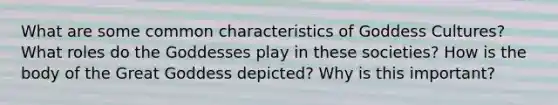 What are some common characteristics of Goddess Cultures? What roles do the Goddesses play in these societies? How is the body of the Great Goddess depicted? Why is this important?