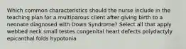 Which common characteristics should the nurse include in the teaching plan for a multiparous client after giving birth to a neonate diagnosed with Down Syndrome? Select all that apply webbed neck small testes congenital heart defects polydactyly epicanthal folds hypotonia