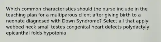 Which common characteristics should the nurse include in the teaching plan for a multiparous client after giving birth to a neonate diagnosed with Down Syndrome? Select all that apply webbed neck small testes congenital heart defects polydactyly epicanthal folds hypotonia