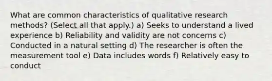 What are common characteristics of qualitative research methods? (Select all that apply.) a) Seeks to understand a lived experience b) Reliability and validity are not concerns c) Conducted in a natural setting d) The researcher is often the measurement tool e) Data includes words f) Relatively easy to conduct