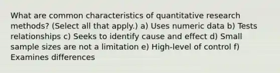 What are common characteristics of quantitative research methods? (Select all that apply.) a) Uses numeric data b) Tests relationships c) Seeks to identify cause and effect d) Small sample sizes are not a limitation e) High-level of control f) Examines differences