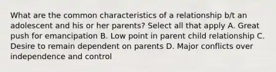 What are the common characteristics of a relationship b/t an adolescent and his or her parents? Select all that apply A. Great push for emancipation B. Low point in parent child relationship C. Desire to remain dependent on parents D. Major conflicts over independence and control