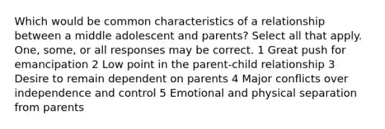 Which would be common characteristics of a relationship between a middle adolescent and parents? Select all that apply. One, some, or all responses may be correct. 1 Great push for emancipation 2 Low point in the parent-child relationship 3 Desire to remain dependent on parents 4 Major conflicts over independence and control 5 Emotional and physical separation from parents