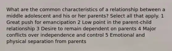 What are the common characteristics of a relationship between a middle adolescent and his or her parents? Select all that apply. 1 Great push for emancipation 2 Low point in the parent-child relationship 3 Desire to remain dependent on parents 4 Major conflicts over independence and control 5 Emotional and physical separation from parents