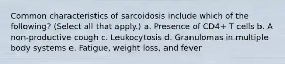 Common characteristics of sarcoidosis include which of the following? (Select all that apply.) a. Presence of CD4+ T cells b. A non-productive cough c. Leukocytosis d. Granulomas in multiple body systems e. Fatigue, weight loss, and fever