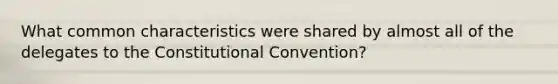 What common characteristics were shared by almost all of the delegates to the Constitutional Convention?