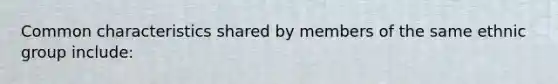 Common characteristics shared by members of the same ethnic group include: