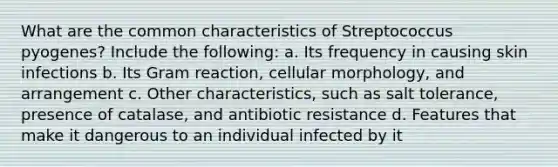 What are the common characteristics of Streptococcus pyogenes? Include the following: a. Its frequency in causing skin infections b. Its Gram reaction, cellular morphology, and arrangement c. Other characteristics, such as salt tolerance, presence of catalase, and antibiotic resistance d. Features that make it dangerous to an individual infected by it