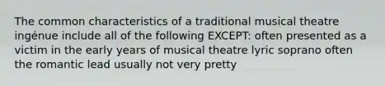 The common characteristics of a traditional musical theatre ingénue include all of the following EXCEPT: often presented as a victim in the early years of musical theatre lyric soprano often the romantic lead usually not very pretty