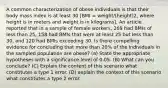 A common characterization of obese individuals is that their body mass index is at least 30 [BMI = weight/(height)2, where height is in meters and weight is in kilograms]. An article reported that in a sample of female workers, 269 had BMIs of less than 25, 158 had BMIs that were at least 25 but less than 30, and 120 had BMIs exceeding 30. Is there compelling evidence for concluding that more than 20% of the individuals in the sampled population are obese? (a) State the appropriate hypotheses with a significance level of 0.05. (B) What can you conclude? (C) Explain the content of this scenario what constitutes a type 1 error. (D) explain the context of this scenario what constitutes a type 2 error.