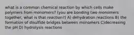 what is a common chemical reaction by which cells make polymers from monomers? (you are bonding two monomers together, what is that reaction?) A) dehydration reactions B) the formation of disulfide bridges between monomers C)decreasing the pH D) hydrolysis reactions