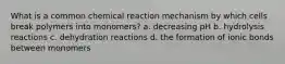 What is a common chemical reaction mechanism by which cells break polymers into monomers? a. decreasing pH b. hydrolysis reactions c. dehydration reactions d. the formation of ionic bonds between monomers