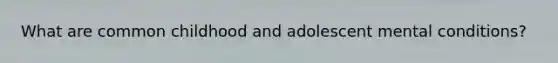 What are common childhood and adolescent mental conditions?
