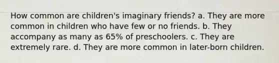 How common are children's imaginary friends? a. They are more common in children who have few or no friends. b. They accompany as many as 65% of preschoolers. c. They are extremely rare. d. They are more common in later-born children.