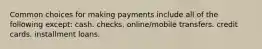 Common choices for making payments include all of the following except: cash. checks. online/mobile transfers. credit cards. installment loans.