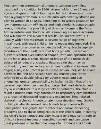 Most common chromosomal anomaly. Langdon down first described the condition in 1866. Women older than 35 years of age are at greater risk of bearing a child with down syndrome than a younger woman is, but children with down syndrome are born to women of all ages. Screening at 15 weeks gestation for low maternal serum AFP levels and high chorionic gonadotropin levels, indicates the possibility of down syndrome in the fetus. Amniocentesis and chorionic villus sampling are more accurate and will confirm the blood test results -s/s: mental status is usually within the moderate to severe range of cognitive impairment, with most children being moderately impaired. The most common anomalies include the following: brachycephaly (shortness of the head); retarded body growth; upward and outward slanted eyes (almond shaped) with and epicanthic fold at the inner angle; short, flattened bridge of the nose; thick, scissored tongue; dry, cracked, fissured skin that may be mottled; dry and coarse hair; short hands with and incurved fifth finger; a single horizontal palm crease(simian line); White space between the first and second toes; lax muscle tone (often referred to as double jointed by others); Heart and eye anomalies; greater susceptibility to leukemia than that of the general population Lax muscles, congenital heart defects, and dry skin contribute to a large variety of problems. The child's relaxed muscle tone may contribute to respiratory complications as a result of decreased respiratory expansion. They relaxed skeletal muscles contribute to late motor development. Gastric mobility is also decreased, which leads to problems with constipation. Congenital heart defects and vision or hearing problems add to these complexities of the child's care. In infancy the child's large tongue and poor muscle tone may contribute to difficulty breast-feeding or ingesting formula and can cause great problems when the time comes to introduce solid foods.