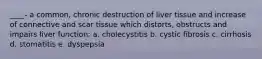 ____- a common, chronic destruction of liver tissue and increase of connective and scar tissue which distorts, obstructs and impairs liver function: a. cholecystitis b. cystic fibrosis c. cirrhosis d. stomatitis e. dyspepsia