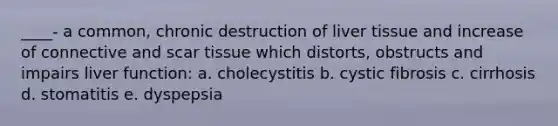 ____- a common, chronic destruction of liver tissue and increase of connective and scar tissue which distorts, obstructs and impairs liver function: a. cholecystitis b. cystic fibrosis c. cirrhosis d. stomatitis e. dyspepsia