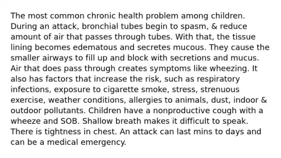 The most common chronic health problem among children. During an attack, bronchial tubes begin to spasm, & reduce amount of air that passes through tubes. With that, the tissue lining becomes edematous and secretes mucous. They cause the smaller airways to fill up and block with secretions and mucus. Air that does pass through creates symptoms like wheezing. It also has factors that increase the risk, such as respiratory infections, exposure to cigarette smoke, stress, strenuous exercise, weather conditions, allergies to animals, dust, indoor & outdoor pollutants. Children have a nonproductive cough with a wheeze and SOB. Shallow breath makes it difficult to speak. There is tightness in chest. An attack can last mins to days and can be a medical emergency.