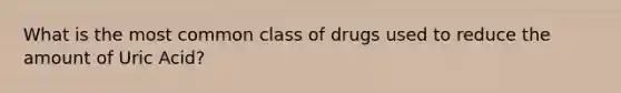 What is the most common class of drugs used to reduce the amount of Uric Acid?