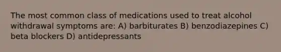 The most common class of medications used to treat alcohol withdrawal symptoms are: A) barbiturates B) benzodiazepines C) beta blockers D) antidepressants