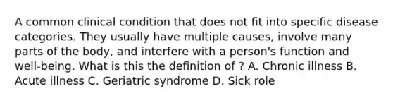 A common clinical condition that does not fit into specific disease categories. They usually have multiple causes, involve many parts of the body, and interfere with a person's function and well-being. What is this the definition of ? A. Chronic illness B. Acute illness C. Geriatric syndrome D. Sick role