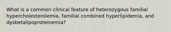 What is a common clinical feature of heterozygous familial hypercholesterolemia, familial combined hyperlipidemia, and dysbetalipoproteinemia?