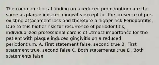 The common clinical finding on a reduced periodontium are the same as plaque induced gingivitis except for the presence of pre-existing attachment loss and therefore a higher risk Periodontitis. Due to this higher risk for recurrence of periodontitis, individualized professional care is of utmost importance for the patient with plaque induced gingivitis on a reduced periodontium. A. First statement false, second true B. First statement true, second false C. Both statements true D. Both statements false