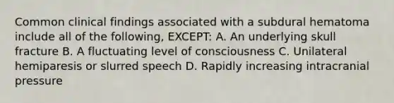 Common clinical findings associated with a subdural hematoma include all of the following, EXCEPT: A. An underlying skull fracture B. A fluctuating level of consciousness C. Unilateral hemiparesis or slurred speech D. Rapidly increasing intracranial pressure