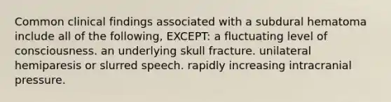 Common clinical findings associated with a subdural hematoma include all of the following, EXCEPT: a fluctuating level of consciousness. an underlying skull fracture. unilateral hemiparesis or slurred speech. rapidly increasing intracranial pressure.