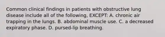 Common clinical findings in patients with obstructive lung disease include all of the following, EXCEPT: A. chronic air trapping in the lungs. B. abdominal muscle use. C. a decreased expiratory phase. D. pursed-lip breathing.