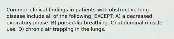 Common clinical findings in patients with obstructive lung disease include all of the following, EXCEPT: A) a decreased expiratory phase. B) pursed-lip breathing. C) abdominal muscle use. D) chronic air trapping in the lungs.