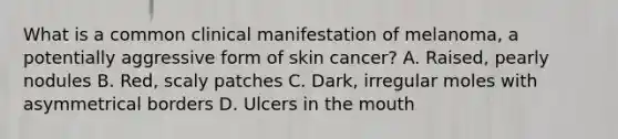 What is a common clinical manifestation of melanoma, a potentially aggressive form of skin cancer? A. Raised, pearly nodules B. Red, scaly patches C. Dark, irregular moles with asymmetrical borders D. Ulcers in the mouth