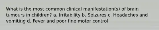 What is the most common clinical manifestation(s) of brain tumours in children? a. Irritability b. Seizures c. Headaches and vomiting d. Fever and poor fine motor control