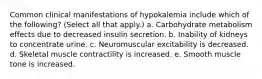 Common clinical manifestations of hypokalemia include which of the following? (Select all that apply.) a. Carbohydrate metabolism effects due to decreased insulin secretion. b. Inability of kidneys to concentrate urine. c. Neuromuscular excitability is decreased. d. Skeletal muscle contractility is increased. e. Smooth muscle tone is increased.