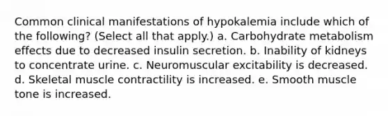 Common clinical manifestations of hypokalemia include which of the following? (Select all that apply.) a. Carbohydrate metabolism effects due to decreased insulin secretion. b. Inability of kidneys to concentrate urine. c. Neuromuscular excitability is decreased. d. Skeletal muscle contractility is increased. e. Smooth muscle tone is increased.