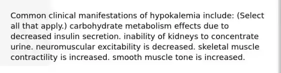 Common clinical manifestations of hypokalemia include: (Select all that apply.) carbohydrate metabolism effects due to decreased insulin secretion. inability of kidneys to concentrate urine. neuromuscular excitability is decreased. skeletal muscle contractility is increased. smooth muscle tone is increased.