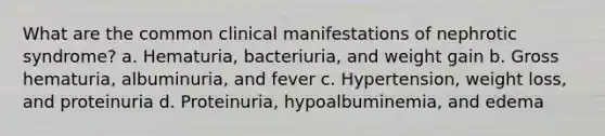 What are the common clinical manifestations of nephrotic syndrome? a. Hematuria, bacteriuria, and weight gain b. Gross hematuria, albuminuria, and fever c. Hypertension, weight loss, and proteinuria d. Proteinuria, hypoalbuminemia, and edema