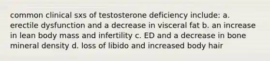 common clinical sxs of testosterone deficiency include: a. erectile dysfunction and a decrease in visceral fat b. an increase in lean body mass and infertility c. ED and a decrease in bone mineral density d. loss of libido and increased body hair